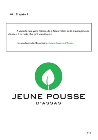 115
40. Et après ?
A vous de vivre votre histoire, de la faire évoluer, et de la partager avec
d’autres. Il ne reste plus qu’à vous lancer !
Les étudiants de l’Association Jeune Pousse d’Assas
 