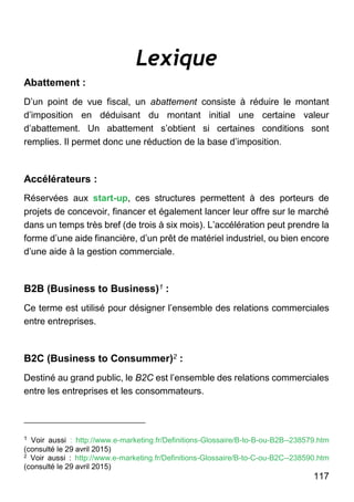 117
Lexique
Abattement :
D’un point de vue fiscal, un abattement consiste à réduire le montant
d’imposition en déduisant du montant initial une certaine valeur
d’abattement. Un abattement s’obtient si certaines conditions sont
remplies. Il permet donc une réduction de la base d’imposition.
Accélérateurs :
Réservées aux start-up, ces structures permettent à des porteurs de
projets de concevoir, financer et également lancer leur offre sur le marché
dans un temps très bref (de trois à six mois). L’accélération peut prendre la
forme d’une aide financière, d’un prêt de matériel industriel, ou bien encore
d’une aide à la gestion commerciale.
B2B (Business to Business)1 :
Ce terme est utilisé pour désigner l’ensemble des relations commerciales
entre entreprises.
B2C (Business to Consummer)2 :
Destiné au grand public, le B2C est l’ensemble des relations commerciales
entre les entreprises et les consommateurs.
1 Voir aussi : http://www.e-marketing.fr/Definitions-Glossaire/B-to-B-ou-B2B--238579.htm
(consulté le 29 avril 2015)
2
Voir aussi : http://www.e-marketing.fr/Definitions-Glossaire/B-to-C-ou-B2C--238590.htm
(consulté le 29 avril 2015)
 