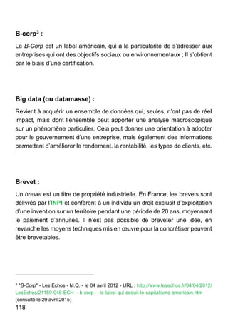 118
B-corp3 :
Le B-Corp est un label américain, qui a la particularité de s’adresser aux
entreprises qui ont des objectifs sociaux ou environnementaux ; Il s’obtient
par le biais d’une certification.
Big data (ou datamasse) :
Revient à acquérir un ensemble de données qui, seules, n’ont pas de réel
impact, mais dont l’ensemble peut apporter une analyse macroscopique
sur un phénomène particulier. Cela peut donner une orientation à adopter
pour le gouvernement d’une entreprise, mais également des informations
permettant d’améliorer le rendement, la rentabilité, les types de clients, etc.
Brevet :
Un brevet est un titre de propriété industrielle. En France, les brevets sont
délivrés par l’INPI et confèrent à un individu un droit exclusif d’exploitation
d’une invention sur un territoire pendant une période de 20 ans, moyennant
le paiement d’annuités. Il n’est pas possible de breveter une idée, en
revanche les moyens techniques mis en œuvre pour la concrétiser peuvent
être brevetables.
3
"B-Corp" - Les Echos - M.Q. - le 04 avril 2012 - URL : http://www.lesechos.fr/04/04/2012/
LesEchos/21159-048-ECH_--b-corp----le-label-qui-seduit-le-capitalisme-americain.htm
(consulté le 29 avril 2015)
 