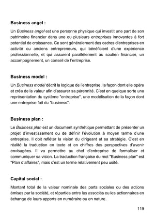 119
Business angel :
Un Business angel est une personne physique qui investit une part de son
patrimoine financier dans une ou plusieurs entreprises innovantes à fort
potentiel de croissance. Ce sont généralement des cadres d'entreprises en
activité ou anciens entrepreneurs, qui bénéficient d’une expérience
professionnelle, et qui assurent parallèlement au soutien financier, un
accompagnement, un conseil de l’entreprise.
Business model :
Un Business model décrit la logique de l’entreprise, la façon dont elle opère
et crée de la valeur afin d’assurer sa pérennité. C’est en quelque sorte une
représentation du système "entreprise", une modélisation de la façon dont
une entreprise fait du "business".
Business plan :
Le Business plan est un document synthétique permettant de présenter un
projet d’investissement ou de définir l’évolution à moyen terme d’une
entreprise. Il doit refléter la vision du dirigeant et sa stratégie. C’est en
réalité la traduction en texte et en chiffres des perspectives d’avenir
envisagées. Il va permettre au chef d’entreprise de formaliser et
communiquer sa vision. La traduction française du mot "Business plan" est
"Plan d’affaires", mais c’est un terme relativement peu usité.
Capital social :
Montant total de la valeur nominale des parts sociales ou des actions
émises par la société, et réparties entre les associés ou les actionnaires en
échange de leurs apports en numéraire ou en nature.
 