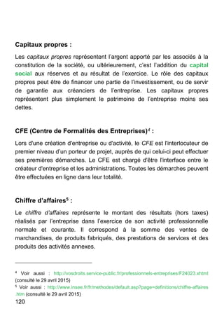 120
Capitaux propres :
Les capitaux propres représentent l’argent apporté par les associés à la
constitution de la société, ou ultérieurement, c’est l’addition du capital
social aux réserves et au résultat de l’exercice. Le rôle des capitaux
propres peut être de financer une partie de l’investissement, ou de servir
de garantie aux créanciers de l’entreprise. Les capitaux propres
représentent plus simplement le patrimoine de l’entreprise moins ses
dettes.
CFE (Centre de Formalités des Entreprises)4 :
Lors d'une création d'entreprise ou d'activité, le CFE est l'interlocuteur de
premier niveau d’un porteur de projet, auprès de qui celui-ci peut effectuer
ses premières démarches. Le CFE est chargé d'être l'interface entre le
créateur d'entreprise et les administrations. Toutes les démarches peuvent
être effectuées en ligne dans leur totalité.
Chiffre d’affaires5 :
Le chiffre d’affaires représente le montant des résultats (hors taxes)
réalisés par l’entreprise dans l’exercice de son activité professionnelle
normale et courante. Il correspond à la somme des ventes de
marchandises, de produits fabriqués, des prestations de services et des
produits des activités annexes.
4
Voir aussi : http://vosdroits.service-public.fr/professionnels-entreprises/F24023.xhtml
(consulté le 29 avril 2015)
5
Voir aussi : http://www.insee.fr/fr/methodes/default.asp?page=definitions/chiffre-affaires
.htm (consulté le 29 avril 2015)
 