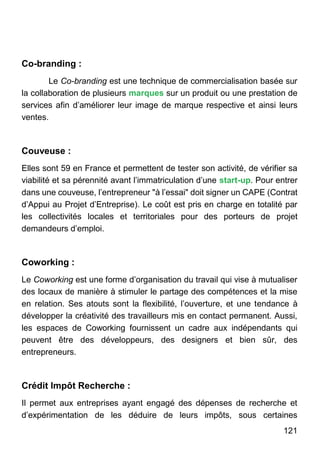 121
Co-branding :
Le Co-branding est une technique de commercialisation basée sur
la collaboration de plusieurs marques sur un produit ou une prestation de
services afin d’améliorer leur image de marque respective et ainsi leurs
ventes.
Couveuse :
Elles sont 59 en France et permettent de tester son activité, de vérifier sa
viabilité et sa pérennité avant l’immatriculation d’une start-up. Pour entrer
dans une couveuse, l’entrepreneur "à l’essai" doit signer un CAPE (Contrat
d’Appui au Projet d’Entreprise). Le coût est pris en charge en totalité par
les collectivités locales et territoriales pour des porteurs de projet
demandeurs d’emploi.
Coworking :
Le Coworking est une forme d’organisation du travail qui vise à mutualiser
des locaux de manière à stimuler le partage des compétences et la mise
en relation. Ses atouts sont la flexibilité, l’ouverture, et une tendance à
développer la créativité des travailleurs mis en contact permanent. Aussi,
les espaces de Coworking fournissent un cadre aux indépendants qui
peuvent être des développeurs, des designers et bien sûr, des
entrepreneurs.
Crédit Impôt Recherche :
Il permet aux entreprises ayant engagé des dépenses de recherche et
d’expérimentation de les déduire de leurs impôts, sous certaines
 
