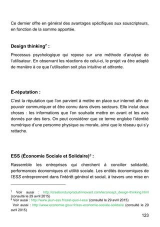 123
Ce dernier offre en général des avantages spécifiques aux souscripteurs,
en fonction de la somme apportée.
Design thinking7 :
Processus psychologique qui repose sur une méthode d’analyse de
l’utilisateur. En observant les réactions de celui-ci, le projet va être adapté
de manière à ce que l’utilisation soit plus intuitive et attirante.
E-réputation :
C’est la réputation que l’on parvient à mettre en place sur internet afin de
pouvoir communiquer et être connu dans divers secteurs. Elle inclut deux
choses : les informations que l’on souhaite mettre en avant et les avis
donnés par des tiers. On peut considérer que ce terme englobe l’identité
numérique d’une personne physique ou morale, ainsi que le réseau qui s’y
rattache.
ESS (Économie Sociale et Solidaire)8 :
Rassemble les entreprises qui cherchent à concilier solidarité,
performances économiques et utilité sociale. Les entités économiques de
l'ESS entreprennent dans l'intérêt général et social, à travers une mise en
7
Voir aussi : http://creationdunproduitinnovant.com/leconcept_design-thinking.html
(consulté le 29 avril 2015)
8
Voir aussi : http://www.jeun-ess.fr/cest-quoi-l-ess/ (consulté le 29 avril 2015)
Voir aussi : http://www.economie.gouv.fr/ess-economie-sociale-solidaire (consulté le 29
avril 2015)
 
