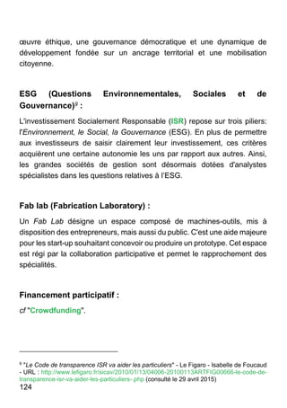 124
œuvre éthique, une gouvernance démocratique et une dynamique de
développement fondée sur un ancrage territorial et une mobilisation
citoyenne.
ESG (Questions Environnementales, Sociales et de
Gouvernance)9 :
L'investissement Socialement Responsable (ISR) repose sur trois piliers:
l'Environnement, le Social, la Gouvernance (ESG). En plus de permettre
aux investisseurs de saisir clairement leur investissement, ces critères
acquièrent une certaine autonomie les uns par rapport aux autres. Ainsi,
les grandes sociétés de gestion sont désormais dotées d'analystes
spécialistes dans les questions relatives à l’ESG.
Fab lab (Fabrication Laboratory) :
Un Fab Lab désigne un espace composé de machines-outils, mis à
disposition des entrepreneurs, mais aussi du public. C'est une aide majeure
pour les start-up souhaitant concevoir ou produire un prototype. Cet espace
est régi par la collaboration participative et permet le rapprochement des
spécialités.
Financement participatif :
cf "Crowdfunding".
9
"Le Code de transparence ISR va aider les particuliers" - Le Figaro - Isabelle de Foucaud
- URL : http://www.lefigaro.fr/sicav/2010/01/13/04006-20100113ARTFIG00666-le-code-de-
transparence-isr-va-aider-les-particuliers-.php (consulté le 29 avril 2015)
 