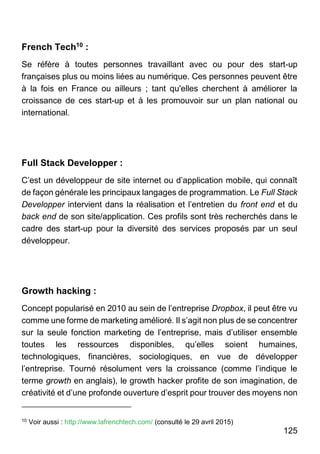 125
French Tech10 :
Se réfère à toutes personnes travaillant avec ou pour des start-up
françaises plus ou moins liées au numérique. Ces personnes peuvent être
à la fois en France ou ailleurs ; tant qu'elles cherchent à améliorer la
croissance de ces start-up et à les promouvoir sur un plan national ou
international.
Full Stack Developper :
C’est un développeur de site internet ou d’application mobile, qui connaît
de façon générale les principaux langages de programmation. Le Full Stack
Developper intervient dans la réalisation et l’entretien du front end et du
back end de son site/application. Ces profils sont très recherchés dans le
cadre des start-up pour la diversité des services proposés par un seul
développeur.
Growth hacking :
Concept popularisé en 2010 au sein de l’entreprise Dropbox, il peut être vu
comme une forme de marketing amélioré. Il s’agit non plus de se concentrer
sur la seule fonction marketing de l’entreprise, mais d’utiliser ensemble
toutes les ressources disponibles, qu’elles soient humaines,
technologiques, financières, sociologiques, en vue de développer
l’entreprise. Tourné résolument vers la croissance (comme l’indique le
terme growth en anglais), le growth hacker profite de son imagination, de
créativité et d’une profonde ouverture d’esprit pour trouver des moyens non
10
Voir aussi : http://www.lafrenchtech.com/ (consulté le 29 avril 2015)
 