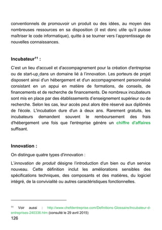 126
conventionnels de promouvoir un produit ou des idées, au moyen des
nombreuses ressources en sa disposition (il est donc utile qu’il puisse
maîtriser le code informatique), quitte à se tourner vers l’apprentissage de
nouvelles connaissances.
Incubateur11 :
C’est un lieu d'accueil et d'accompagnement pour la création d'entreprise
ou de start-up dans un domaine lié à l’innovation. Les porteurs de projet
disposent ainsi d'un hébergement et d'un accompagnement personnalisé
consistant en un appui en matière de formations, de conseils, de
financements et de recherche de financements. De nombreux incubateurs
sont mis en place par des établissements d’enseignement supérieur ou de
recherche. Selon les cas, leur accès peut alors être réservé aux diplômés
de l'école. L'incubation dure d'un à deux ans. Rarement gratuits, les
incubateurs demandent souvent le remboursement des frais
d'hébergement une fois que l'entreprise génère un chiffre d'affaires
suffisant.
Innovation :
On distingue quatre types d'innovation :
L’innovation de produit désigne l’introduction d'un bien ou d'un service
nouveau. Cette définition inclut les améliorations sensibles des
spécifications techniques, des composants et des matières, du logiciel
intégré, de la convivialité ou autres caractéristiques fonctionnelles.
11
Voir aussi : http://www.chefdentreprise.com/Definitions-Glossaire/Incubateur-d-
entreprises-240336.htm (consulté le 29 avril 2015)
 