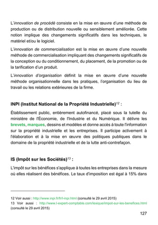 127
L’innovation de procédé consiste en la mise en œuvre d’une méthode de
production ou de distribution nouvelle ou sensiblement améliorée. Cette
notion implique des changements significatifs dans les techniques, le
matériel et/ou le logiciel.
L’innovation de commercialisation est la mise en œuvre d’une nouvelle
méthode de commercialisation impliquant des changements significatifs de
la conception ou du conditionnement, du placement, de la promotion ou de
la tarification d’un produit.
L’innovation d’organisation définit la mise en œuvre d’une nouvelle
méthode organisationnelle dans les pratiques, l’organisation du lieu de
travail ou les relations extérieures de la firme.
INPI (Institut National de la Propriété Industrielle)12 :
Établissement public, entièrement autofinancé, placé sous la tutelle du
ministère de l'Économie, de l'Industrie et du Numérique. Il délivre les
brevets, marques, dessins et modèles et donne accès à toute l'information
sur la propriété industrielle et les entreprises. Il participe activement à
l'élaboration et à la mise en œuvre des politiques publiques dans le
domaine de la propriété industrielle et de la lutte anti-contrefaçon.
IS (Impôt sur les Sociétés)13 :
L'impôt sur les bénéfices s'applique à toutes les entreprises dans la mesure
où elles réalisent des bénéfices. Le taux d'imposition est égal à 15% dans
12 Voir aussi : http://www.inpi.fr/fr/l-inpi.html (consulté le 29 avril 2015)
13 Voir aussi : http://www.l-expert-comptable.com/lexique/impot-sur-les-benefices.html
(consulté le 29 avril 2015)
 