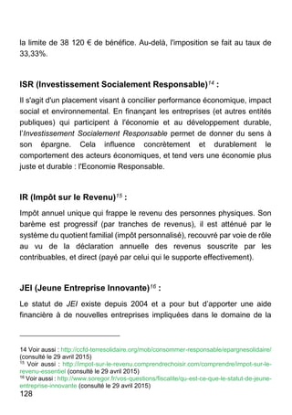 128
la limite de 38 120 € de bénéfice. Au-delà, l'imposition se fait au taux de
33,33%.
ISR (Investissement Socialement Responsable)14 :
Il s'agit d'un placement visant à concilier performance économique, impact
social et environnemental. En finançant les entreprises (et autres entités
publiques) qui participent à l'économie et au développement durable,
l’Investissement Socialement Responsable permet de donner du sens à
son épargne. Cela influence concrètement et durablement le
comportement des acteurs économiques, et tend vers une économie plus
juste et durable : l'Economie Responsable.
IR (Impôt sur le Revenu)15 :
Impôt annuel unique qui frappe le revenu des personnes physiques. Son
barème est progressif (par tranches de revenus), il est atténué par le
système du quotient familial (impôt personnalisé), recouvré par voie de rôle
au vu de la déclaration annuelle des revenus souscrite par les
contribuables, et direct (payé par celui qui le supporte effectivement).
JEI (Jeune Entreprise Innovante)16 :
Le statut de JEI existe depuis 2004 et a pour but d’apporter une aide
financière à de nouvelles entreprises impliquées dans le domaine de la
14 Voir aussi : http://ccfd-terresolidaire.org/mob/consommer-responsable/epargnesolidaire/
(consulté le 29 avril 2015)
15
Voir aussi : http://impot-sur-le-revenu.comprendrechoisir.com/comprendre/impot-sur-le-
revenu-essentiel (consulté le 29 avril 2015)
16
Voir aussi : http://www.soregor.fr/vos-questions/fiscalite/qu-est-ce-que-le-statut-de-jeune-
entreprise-innovante (consulté le 29 avril 2015)
 