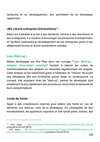 129
recherche et du développement, leur permettant de se développer
rapidement.
JEU (Jeune entreprise Universitaire)17 :
Statut qui s’adresse à la fois à des étudiants, comme à des chercheurs et
des enseignants. Il a vocation à encourager ces personnes à entreprendre,
en facilitant notamment le développement de ces entreprises grâce à des
allègements fiscaux et autres exonérations sociales.
Lean Start-up :
Notion développée par Eric Ries dans son ouvrage "Lean Start-up -
adoptez l’innovation continue" tendant à réduire les cycles de
commercialisation des produits en mesurant régulièrement les progrès.
Cette analyse se fait notamment grâce à l'obtention de "retours" de la part
des utilisateurs, afin que l'entreprise puisse réagir en conséquence. Le
concept, très populaire chez les "start-up", permet de développer plus
simplement et plus rapidement des produits qui rencontrent la demande de
leurs consommateurs.
Levée de fonds :
Appel à des investisseurs externes pour obtenir des fonds en vue de
démarrer une start-up, voire de la développer. En contrepartie de leur
investissement, les apporteurs reçoivent un titre social (parts, actions, des
17
Voir aussi : http://www.acoss.fr/files/Publications/Acoss_Stat/Acoss_Stat_204.pdf
(consulté le 29 avril 2015)
Voir aussi : http://www.enseignementsup-recherche.gouv.fr/cid52956/le-statut-de-la-
jeune-entreprise-universitaire-j.e.u.html (consulté le 29 avril 2015)
 