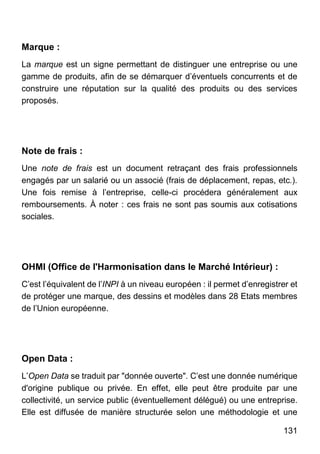 131
Marque :
La marque est un signe permettant de distinguer une entreprise ou une
gamme de produits, afin de se démarquer d’éventuels concurrents et de
construire une réputation sur la qualité des produits ou des services
proposés.
Note de frais :
Une note de frais est un document retraçant des frais professionnels
engagés par un salarié ou un associé (frais de déplacement, repas, etc.).
Une fois remise à l’entreprise, celle-ci procédera généralement aux
remboursements. À noter : ces frais ne sont pas soumis aux cotisations
sociales.
OHMI (Office de l'Harmonisation dans le Marché Intérieur) :
C’est l’équivalent de l’INPI à un niveau européen : il permet d’enregistrer et
de protéger une marque, des dessins et modèles dans 28 Etats membres
de l’Union européenne.
Open Data :
L’Open Data se traduit par "donnée ouverte". C’est une donnée numérique
d'origine publique ou privée. En effet, elle peut être produite par une
collectivité, un service public (éventuellement délégué) ou une entreprise.
Elle est diffusée de manière structurée selon une méthodologie et une
 