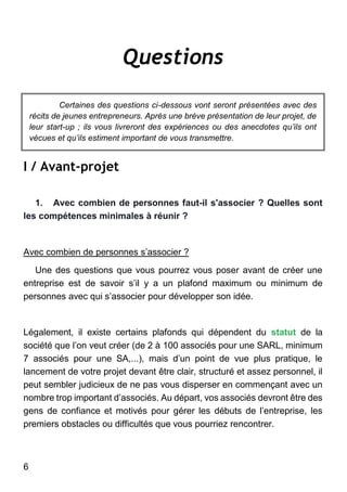 6
Questions
Certaines des questions ci-dessous vont seront présentées avec des
récits de jeunes entrepreneurs. Après une brève présentation de leur projet, de
leur start-up ; ils vous livreront des expériences ou des anecdotes qu’ils ont
vécues et qu’ils estiment important de vous transmettre.
I / Avant-projet
1. Avec combien de personnes faut-il s'associer ? Quelles sont
les compétences minimales à réunir ?
Avec combien de personnes s’associer ?
Une des questions que vous pourrez vous poser avant de créer une
entreprise est de savoir s’il y a un plafond maximum ou minimum de
personnes avec qui s’associer pour développer son idée.
Légalement, il existe certains plafonds qui dépendent du statut de la
société que l’on veut créer (de 2 à 100 associés pour une SARL, minimum
7 associés pour une SA,...), mais d’un point de vue plus pratique, le
lancement de votre projet devant être clair, structuré et assez personnel, il
peut sembler judicieux de ne pas vous disperser en commençant avec un
nombre trop important d’associés. Au départ, vos associés devront être des
gens de confiance et motivés pour gérer les débuts de l’entreprise, les
premiers obstacles ou difficultés que vous pourriez rencontrer.
 