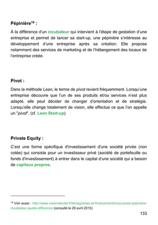 133
Pépinière18 :
À la différence d’un incubateur qui intervient à l’étape de gestation d’une
entreprise et permet de lancer sa start-up, une pépinière s’intéresse au
développement d’une entreprise après sa création. Elle propose
notamment des services de marketing et de l’hébergement des locaux de
l’entreprise créée.
Pivot :
Dans la méthode Lean, le terme de pivot revient fréquemment. Lorsqu’une
entreprise découvre que l’un de ses produits et/ou services n’est plus
adapté, elle peut décider de changer d’orientation et de stratégie.
Lorsqu’elle change totalement de vision, elle effectue ce que l’on appelle
un "pivot". (cf. Lean Start-up)
Private Equity :
C’est une forme spécifique d'investissement d'une société privée (non
cotée) qui consiste pour un investisseur privé (société de portefeuille ou
fonds d'investissement) à entrer dans le capital d’une société qui a besoin
de capitaux propres.
18
Voir aussi : http://www.creersaboite.fr/lemag/aides-et-financements/couveuse-pepiniere-
incubateur-quelle-difference (consulté le 29 avril 2015)
 