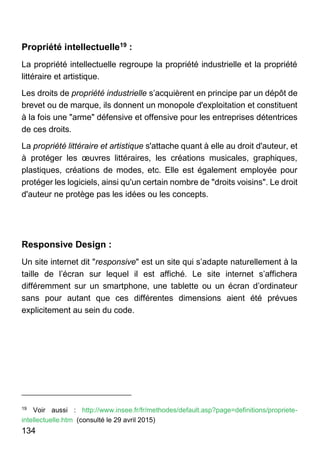 134
Propriété intellectuelle19 :
La propriété intellectuelle regroupe la propriété industrielle et la propriété
littéraire et artistique.
Les droits de propriété industrielle s’acquièrent en principe par un dépôt de
brevet ou de marque, ils donnent un monopole d'exploitation et constituent
à la fois une "arme" défensive et offensive pour les entreprises détentrices
de ces droits.
La propriété littéraire et artistique s'attache quant à elle au droit d'auteur, et
à protéger les œuvres littéraires, les créations musicales, graphiques,
plastiques, créations de modes, etc. Elle est également employée pour
protéger les logiciels, ainsi qu'un certain nombre de "droits voisins". Le droit
d'auteur ne protège pas les idées ou les concepts.
Responsive Design :
Un site internet dit "responsive" est un site qui s’adapte naturellement à la
taille de l’écran sur lequel il est affiché. Le site internet s’affichera
différemment sur un smartphone, une tablette ou un écran d’ordinateur
sans pour autant que ces différentes dimensions aient été prévues
explicitement au sein du code.
19
Voir aussi : http://www.insee.fr/fr/methodes/default.asp?page=definitions/propriete-
intellectuelle.htm (consulté le 29 avril 2015)
 