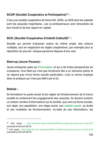 135
SCOP (Société Coopérative et Participative)20 :
C’est une société coopérative de forme SA, SARL ou SAS dont les salariés
sont les associés majoritaires. Les co-entrepreneurs sont rémunérés de
leur travail et de leur apport en capital.
SCIC (Société Coopérative d’Intérêt Collectif)21 :
Société qui permet d’associer autour du même projet, des acteurs
multiples, tout en respectant les règles coopératives, par exemple pour la
répartition du pouvoir, chaque personne dispose d’une voie.
Start-up (Jeune Pousse) :
Jeune entreprise axée sur l’innovation et qui a de fortes perspectives de
croissance. Une Start-up n’est pas forcément liée à un domaine précis et
ne répond pas d’une forme sociale particulière, c’est un terme employé
dans la pratique qui n’est pas défini par la loi.
Statuts :
Ils formalisent le pacte social et les règles de fonctionnement de la future
société et contiennent les engagements des associés. Ils doivent contenir
un certain nombre d’informations sur la société, que sont sa forme sociale,
son objet, son appellation, son siège social, son capital social, sa durée
et ses modalités de fonctionnement. Au-delà de ces informations, les
20
Voir aussi : http://www.les-scop.coop/sites/fr/les-scop/qu-est-ce-qu-une-scop.html
(consulté le 29 avril 2015)
21
Voir aussi : http://www.les-scic.coop/sites/fr/les-scic/les-scic/qu-est-ce-qu-une-scic.html
(consulté le 29 avril 2015)
 