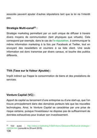 136
associés peuvent ajouter d’autres stipulations tant que la loi ne l’interdit
pas.
Stratégie Multi-canal22 :
Stratégie marketing permettant par un outil unique de diffuser à travers
divers moyens de communication (tant physiques que virtuels). Cela
correspond par exemple, dans le cas de l’e-réputation, à communiquer la
même information marketing à la fois par Facebook et Twitter, tout en
envoyant des newsletters et courriers à sa liste client. Une seule
information est donc transmise par divers canaux, et touche des publics
différents.
TVA (Taxe sur la Valeur Ajoutée) :
Impôt indirect qui frappe la consommation de biens et des prestations de
services.
Venture Capital (VC) :
Apport de capital au lancement d’une entreprise ou d’une start-up, que l’on
trouve principalement dans des domaines porteurs tels que les nouvelles
technologies. Ainsi, le Venture Capital se caractérise par une prise de
risque certaine, puisque l'investisseur ne dispose pas de suffisamment de
données exhaustives pour évaluer son investissement.
22
Voir aussi : http://www.e-marketing.fr/Definitions-Glossaire/Multicanal-strategie--
242554.htm (consulté le 29 avril 2015)
 
