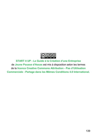 139
START it UP - Le Guide à la Création d’une Entreprise
de Jeune Pousse d'Assas est mis à disposition selon les termes
de la licence Creative Commons Attribution - Pas d’Utilisation
Commerciale - Partage dans les Mêmes Conditions 4.0 International.
 