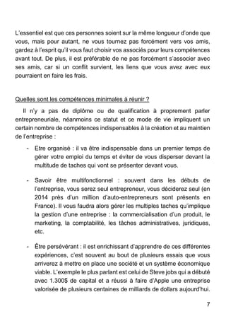 7
L’essentiel est que ces personnes soient sur la même longueur d’onde que
vous, mais pour autant, ne vous tournez pas forcément vers vos amis,
gardez à l’esprit qu’il vous faut choisir vos associés pour leurs compétences
avant tout. De plus, il est préférable de ne pas forcément s’associer avec
ses amis, car si un conflit survient, les liens que vous avez avec eux
pourraient en faire les frais.
Quelles sont les compétences minimales à réunir ?
Il n’y a pas de diplôme ou de qualification à proprement parler
entrepreneuriale, néanmoins ce statut et ce mode de vie impliquent un
certain nombre de compétences indispensables à la création et au maintien
de l’entreprise :
- Etre organisé : il va être indispensable dans un premier temps de
gérer votre emploi du temps et éviter de vous disperser devant la
multitude de taches qui vont se présenter devant vous.
- Savoir être multifonctionnel : souvent dans les débuts de
l’entreprise, vous serez seul entrepreneur, vous déciderez seul (en
2014 près d’un million d’auto-entrepreneurs sont présents en
France). Il vous faudra alors gérer les multiples taches qu’implique
la gestion d’une entreprise : la commercialisation d’un produit, le
marketing, la comptabilité, les tâches administratives, juridiques,
etc.
- Être persévérant : il est enrichissant d’apprendre de ces différentes
expériences, c’est souvent au bout de plusieurs essais que vous
arriverez à mettre en place une société et un système économique
viable. L’exemple le plus parlant est celui de Steve jobs qui a débuté
avec 1.300$ de capital et a réussi à faire d’Apple une entreprise
valorisée de plusieurs centaines de milliards de dollars aujourd’hui.
 