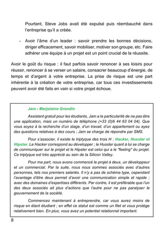 8
Pourtant, Steve Jobs avait été expulsé puis réembauché dans
l’entreprise qu’il a créée.
- Avoir l’âme d’un leader : savoir prendre les bonnes décisions,
diriger efficacement, savoir mobiliser, motiver son groupe, etc. Faire
adhérer une équipe à un projet est un point crucial de la réussite.
Avoir le goût du risque : il faut parfois savoir renoncer à ses loisirs pour
réussir, renoncer à se verser un salaire, consacrer beaucoup d’énergie, de
temps et d’argent à votre entreprise. La prise de risque est une part
inhérente à la création de votre entreprise, car tous ces investissements
peuvent avoir été faits en vain si votre projet échoue.
Jam - Marjolaine Grondin
Assistant gratuit pour les étudiants, Jam a la particularité de ne pas être
une application, mais un numéro de téléphone (+33 (0)6 44 63 04 04). Que
vous soyez à la recherche d’un stage, d’un travail, d’un appartement ou ayez
des questions relatives à des cours ; Jam se charge de répondre par SMS.
Pour s’associer, il existe le triptyque des trois H : Hacker, Hussler et
Hipster. Le Hacker correspond au développer ; le Hussler quant à lui se charge
de communiquer sur le projet et le Hipster est celui qui a le "feeling" du projet.
Ce triptyque est très apprécié au sein de la Silicon Valley.
Pour ma part, nous avons commencé le projet à deux, un développeur
et un commercial. Par la suite, nous nous sommes associés avec d’autres
personnes, tels nos premiers salariés. Il n’y a pas de schéma type, cependant
l’avantage d’être deux permet d’avoir une communication simple et rapide ;
avec des domaines d’expertises différents. Par contre, il est préférable que l’un
des deux associés ait plus d’actions que l’autre pour ne pas paralyser le
gouvernement de la société.
Commencez maintenant à entreprendre, car vous aurez moins de
risque en étant étudiant ; en effet ce statut est comme un filet et vous protège
relativement bien. En plus, vous avez un potentiel relationnel important.
 