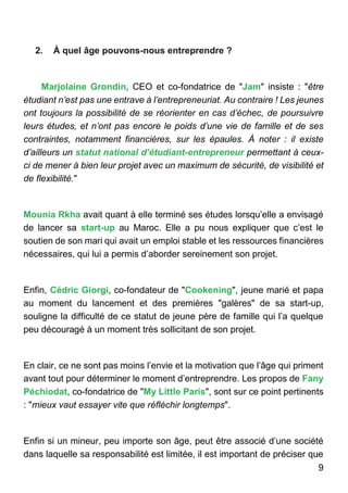9
2. À quel âge pouvons-nous entreprendre ?
Marjolaine Grondin, CEO et co-fondatrice de "Jam" insiste : "être
étudiant n’est pas une entrave à l’entrepreneuriat. Au contraire ! Les jeunes
ont toujours la possibilité de se réorienter en cas d’échec, de poursuivre
leurs études, et n’ont pas encore le poids d’une vie de famille et de ses
contraintes, notamment financières, sur les épaules. À noter : il existe
d’ailleurs un statut national d’étudiant-entrepreneur permettant à ceux-
ci de mener à bien leur projet avec un maximum de sécurité, de visibilité et
de flexibilité."
Mounia Rkha avait quant à elle terminé ses études lorsqu’elle a envisagé
de lancer sa start-up au Maroc. Elle a pu nous expliquer que c’est le
soutien de son mari qui avait un emploi stable et les ressources financières
nécessaires, qui lui a permis d’aborder sereinement son projet.
Enfin, Cédric Giorgi, co-fondateur de "Cookening", jeune marié et papa
au moment du lancement et des premières "galères" de sa start-up,
souligne la difficulté de ce statut de jeune père de famille qui l’a quelque
peu découragé à un moment très sollicitant de son projet.
En clair, ce ne sont pas moins l’envie et la motivation que l’âge qui priment
avant tout pour déterminer le moment d’entreprendre. Les propos de Fany
Péchiodat, co-fondatrice de "My Little Paris", sont sur ce point pertinents
: "mieux vaut essayer vite que réfléchir longtemps".
Enfin si un mineur, peu importe son âge, peut être associé d’une société
dans laquelle sa responsabilité est limitée, il est important de préciser que
 