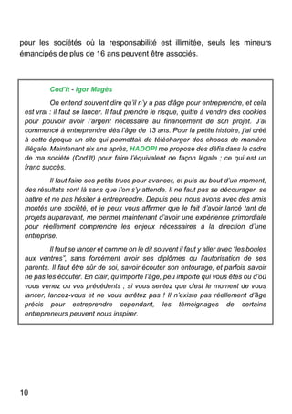 10
pour les sociétés où la responsabilité est illimitée, seuls les mineurs
émancipés de plus de 16 ans peuvent être associés.
Cod’it - Igor Magès
On entend souvent dire qu’il n’y a pas d'âge pour entreprendre, et cela
est vrai : il faut se lancer. Il faut prendre le risque, quitte à vendre des cookies
pour pouvoir avoir l’argent nécessaire au financement de son projet. J’ai
commencé à entreprendre dès l’âge de 13 ans. Pour la petite histoire, j’ai créé
à cette époque un site qui permettait de télécharger des choses de manière
illégale. Maintenant six ans après, HADOPI me propose des défis dans le cadre
de ma société (Cod’It) pour faire l’équivalent de façon légale ; ce qui est un
franc succès.
Il faut faire ses petits trucs pour avancer, et puis au bout d’un moment,
des résultats sont là sans que l’on s’y attende. Il ne faut pas se décourager, se
battre et ne pas hésiter à entreprendre. Depuis peu, nous avons avec des amis
montés une société, et je peux vous affirmer que le fait d’avoir lancé tant de
projets auparavant, me permet maintenant d’avoir une expérience primordiale
pour réellement comprendre les enjeux nécessaires à la direction d’une
entreprise.
Il faut se lancer et comme on le dit souvent il faut y aller avec “les boules
aux ventres”, sans forcément avoir ses diplômes ou l’autorisation de ses
parents. Il faut être sûr de soi, savoir écouter son entourage, et parfois savoir
ne pas les écouter. En clair, qu’importe l’âge, peu importe qui vous êtes ou d’où
vous venez ou vos précédents ; si vous sentez que c’est le moment de vous
lancer, lancez-vous et ne vous arrêtez pas ! Il n’existe pas réellement d’âge
précis pour entreprendre cependant, les témoignages de certains
entrepreneurs peuvent nous inspirer.
 