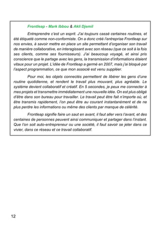 12
Frontleap - Mark Ibbou & Akli Djemil
Entreprendre c’est un esprit. J’ai toujours cassé certaines routines, et
été étiqueté comme non-conformiste. On a donc créé l’entreprise Frontleap sur
nos envies, à savoir mettre en place un site permettant d’organiser son travail
de manière collaborative, en interagissant avec son réseau (que ce soit à la fois
ses clients, comme ses fournisseurs). J’ai beaucoup voyagé, et ainsi pris
conscience que le partage avec les gens, la transmission d’informations étaient
vitaux pour un projet. L’idée de Frontleap a germé en 2007, mais j’ai bloqué par
l’aspect programmation, ce que mon associé est venu suppléer.
Pour moi, les objets connectés permettent de libérer les gens d’une
routine quotidienne, et rendent le travail plus mouvant, plus agréable. Le
système devient collaboratif et créatif. En 5 secondes, je peux me connecter à
mes projets et transmettre immédiatement une nouvelle idée. On est plus obligé
d’être dans son bureau pour travailler. Le travail peut être fait n’importe où, et
être transmis rapidement, l’on peut être au courant instantanément et de ne
plus perdre les informations ou même des clients par manque de célérité.
Frontleap signifie faire un saut en avant, il faut aller vers l’avant, et des
centaines de personnes peuvent ainsi communiquer et partager dans l’instant.
Que l’on soit auto-entrepreneur ou une société, il faut savoir se jeter dans ce
vivier, dans ce réseau et ce travail collaboratif.
 