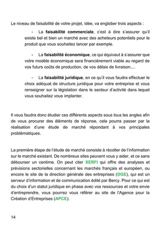 14
Le niveau de faisabilité de votre projet, idée, va englober trois aspects :
- La faisabilité commerciale, c’est à dire s’assurer qu’il
existe bel et bien un marché avec des acheteurs potentiels pour le
produit que vous souhaitez lancer par exemple.
- La faisabilité économique, ce qui équivaut à s’assurer que
votre modèle économique sera financièrement viable au regard de
vos futurs coûts de production, de vos délais de livraison,...
- La faisabilité juridique, en ce qu’il vous faudra effectuer le
choix adéquat de structure juridique pour votre entreprise et vous
renseigner sur la législation dans le secteur d’activité dans lequel
vous souhaitez vous implanter.
Il vous faudra donc étudier ces différents aspects sous tous les angles afin
de vous procurer des éléments de réponse, cela pourra passer par la
réalisation d’une étude de marché répondant à vos principales
problématiques.
La première étape de l’étude de marché consiste à récolter de l’information
sur le marché existant. De nombreux sites peuvent vous y aider, et ce sans
débourser un centime. On peut citer XERFI qui offre des analyses et
prévisions sectorielles concernant les marchés français et européen, ou
encore le site de la direction générale des entreprises (DGE), qui est un
serveur d’information et de communication édité par Bercy. Pour ce qui est
du choix d’un statut juridique en phase avec vos ressources et votre envie
d’entreprendre, vous pourrez vous référer au site de l’Agence pour la
Création d’Entreprises (APCE).
 