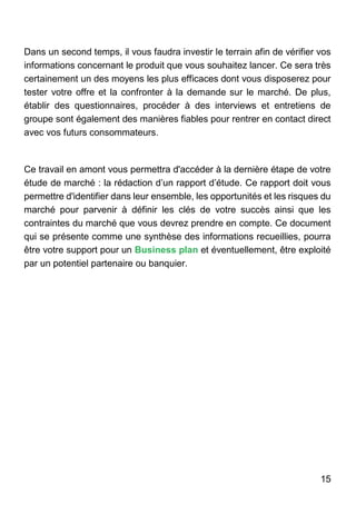 15
Dans un second temps, il vous faudra investir le terrain afin de vérifier vos
informations concernant le produit que vous souhaitez lancer. Ce sera très
certainement un des moyens les plus efficaces dont vous disposerez pour
tester votre offre et la confronter à la demande sur le marché. De plus,
établir des questionnaires, procéder à des interviews et entretiens de
groupe sont également des manières fiables pour rentrer en contact direct
avec vos futurs consommateurs.
Ce travail en amont vous permettra d'accéder à la dernière étape de votre
étude de marché : la rédaction d’un rapport d’étude. Ce rapport doit vous
permettre d'identifier dans leur ensemble, les opportunités et les risques du
marché pour parvenir à définir les clés de votre succès ainsi que les
contraintes du marché que vous devrez prendre en compte. Ce document
qui se présente comme une synthèse des informations recueillies, pourra
être votre support pour un Business plan et éventuellement, être exploité
par un potentiel partenaire ou banquier.
 