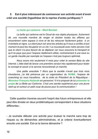 16
5. Est-il plus intéressant de commencer son activité avant d’avoir
créé une société (hypothèse de la reprise d’actes juridiques) ?
La boite qui cartonne - Meril Benitah
La boîte qui cartonne est le Cloud de nos objets physiques. Autrement
dit, une nouvelle manière de ranger et stocker toutes les affaires qui
encombrent notre espace à vivre et de les retrouver facilement grâce à un
inventaire en ligne. Le client peut voir ainsi les articles qu’il nous a confiés à tout
moment et peut les récupérer en un clic ! La nouveauté avec notre service c’est
que le client n’a plus besoin de se déplacer car nous assurons le transport et
qu’il ne paye que pour l’espace réellement utilisé, contrairement à une cave ou
un garde meuble par exemple où l’espace n’est pas toujours optimisé.
Nous avons mis seulement 4 mois pour créer la version Beta du site
internet. L’idée était de lancer une première version très rapidement pour tester
le concept et savoir si le service rencontrerait un marché.
Une petite anecdote ? Alors que la société n’avait que trois mois
d’existence, j’ai été prévenue par un organisateur du NUMA, l’espace de
coworking où nous travaillons, de la visite du Président de la République -
Monsieur François Hollande en personne ! Il m’a proposé de lui présenter le
projet de La Boite qui Cartonne. C’est une sacrée expérience pour une jeune
start-up et surtout un petit coup de pouce pour la communication !
Cette question traverse souvent l’esprit des futurs entrepreneurs et elle
peut être divisée en deux problématiques correspondant à deux situations
différentes :
- Je souhaite débuter une activité pour évaluer le marché sans trop de
risques ou de démarches administratives, et je créerai éventuellement
ensuite une société. Est-ce la bonne démarche ?
 