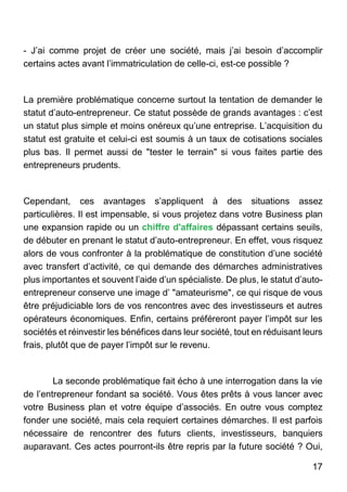 17
- J’ai comme projet de créer une société, mais j’ai besoin d’accomplir
certains actes avant l’immatriculation de celle-ci, est-ce possible ?
La première problématique concerne surtout la tentation de demander le
statut d’auto-entrepreneur. Ce statut possède de grands avantages : c’est
un statut plus simple et moins onéreux qu’une entreprise. L’acquisition du
statut est gratuite et celui-ci est soumis à un taux de cotisations sociales
plus bas. Il permet aussi de "tester le terrain" si vous faites partie des
entrepreneurs prudents.
Cependant, ces avantages s’appliquent à des situations assez
particulières. Il est impensable, si vous projetez dans votre Business plan
une expansion rapide ou un chiffre d'affaires dépassant certains seuils,
de débuter en prenant le statut d’auto-entrepreneur. En effet, vous risquez
alors de vous confronter à la problématique de constitution d’une société
avec transfert d’activité, ce qui demande des démarches administratives
plus importantes et souvent l’aide d’un spécialiste. De plus, le statut d’auto-
entrepreneur conserve une image d’ "amateurisme", ce qui risque de vous
être préjudiciable lors de vos rencontres avec des investisseurs et autres
opérateurs économiques. Enfin, certains préféreront payer l’impôt sur les
sociétés et réinvestir les bénéfices dans leur société, tout en réduisant leurs
frais, plutôt que de payer l’impôt sur le revenu.
La seconde problématique fait écho à une interrogation dans la vie
de l’entrepreneur fondant sa société. Vous êtes prêts à vous lancer avec
votre Business plan et votre équipe d’associés. En outre vous comptez
fonder une société, mais cela requiert certaines démarches. Il est parfois
nécessaire de rencontrer des futurs clients, investisseurs, banquiers
auparavant. Ces actes pourront-ils être repris par la future société ? Oui,
 