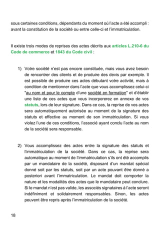 18
sous certaines conditions, dépendants du moment où l’acte a été accompli :
avant la constitution de la société ou entre celle-ci et l’immatriculation.
Il existe trois modes de reprises des actes décrits aux articles L.210-6 du
Code de commerce et 1843 du Code civil :
1) Votre société n’est pas encore constituée, mais vous avez besoin
de rencontrer des clients et de produire des devis par exemple. Il
est possible de produire ces actes débutant votre activité, mais à
condition de mentionner dans l’acte que vous accomplissez celui-ci
"au nom et pour le compte d’une société en formation" et d’établir
une liste de ces actes que vous incorporerez en annexe de vos
statuts, lors de leur signature. Dans ce cas, la reprise de vos actes
sera automatiquement autorisée au moment de la signature des
statuts et effective au moment de son immatriculation. Si vous
violez l’une de ces conditions, l’associé ayant conclu l’acte au nom
de la société sera responsable.
2) Vous accomplissez des actes entre la signature des statuts et
l’immatriculation de la société. Dans ce cas, la reprise sera
automatique au moment de l’immatriculation s’ils ont été accomplis
par un mandataire de la société, disposant d’un mandat spécial
donné soit par les statuts, soit par un acte pouvant être donné a
posteriori avant l’immatriculation. Le mandat doit comporter la
nature et les modalités des actes que le mandataire peut conclure.
Si le mandat n’est pas valide, les associés signataires à l’acte seront
indéfiniment et solidairement responsables. Sinon, les actes
peuvent être repris après l’immatriculation de la société.
 