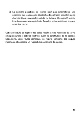 19
3) La dernière possibilité de reprise n’est pas automatique. Elle
nécessite que les associés décident cette opération selon les règles
de majorité prévue dans les statuts, ou à défaut à la majorité simple,
lors d’une assemblée générale. Tous les actes antérieurs peuvent
alors être repris.
Cette procédure de reprise des actes répond à une nécessité de la vie
entrepreneuriale : débuter l’activité avant la constitution de la société.
Néanmoins, vous l’aurez remarqué, ce régime comporte des risques
importants et nécessite un respect des conditions de reprise.
 