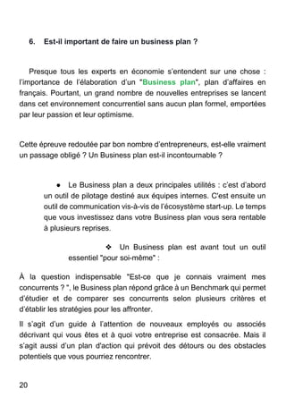 20
6. Est-il important de faire un business plan ?
Presque tous les experts en économie s’entendent sur une chose :
l’importance de l’élaboration d’un "Business plan", plan d’affaires en
français. Pourtant, un grand nombre de nouvelles entreprises se lancent
dans cet environnement concurrentiel sans aucun plan formel, emportées
par leur passion et leur optimisme.
Cette épreuve redoutée par bon nombre d’entrepreneurs, est-elle vraiment
un passage obligé ? Un Business plan est-il incontournable ?
● Le Business plan a deux principales utilités : c’est d’abord
un outil de pilotage destiné aux équipes internes. C'est ensuite un
outil de communication vis-à-vis de l’écosystème start-up. Le temps
que vous investissez dans votre Business plan vous sera rentable
à plusieurs reprises.
❖ Un Business plan est avant tout un outil
essentiel "pour soi-même" :
À la question indispensable "Est-ce que je connais vraiment mes
concurrents ? ", le Business plan répond grâce à un Benchmark qui permet
d’étudier et de comparer ses concurrents selon plusieurs critères et
d’établir les stratégies pour les affronter.
Il s’agit d’un guide à l’attention de nouveaux employés ou associés
décrivant qui vous êtes et à quoi votre entreprise est consacrée. Mais il
s’agit aussi d’un plan d'action qui prévoit des détours ou des obstacles
potentiels que vous pourriez rencontrer.
 