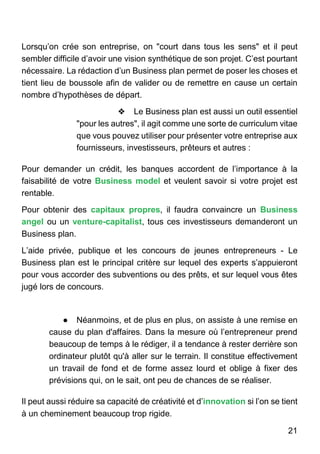 21
Lorsqu’on crée son entreprise, on "court dans tous les sens" et il peut
sembler difficile d’avoir une vision synthétique de son projet. C’est pourtant
nécessaire. La rédaction d’un Business plan permet de poser les choses et
tient lieu de boussole afin de valider ou de remettre en cause un certain
nombre d’hypothèses de départ.
❖ Le Business plan est aussi un outil essentiel
"pour les autres", il agit comme une sorte de curriculum vitae
que vous pouvez utiliser pour présenter votre entreprise aux
fournisseurs, investisseurs, prêteurs et autres :
Pour demander un crédit, les banques accordent de l’importance à la
faisabilité de votre Business model et veulent savoir si votre projet est
rentable.
Pour obtenir des capitaux propres, il faudra convaincre un Business
angel ou un venture-capitalist, tous ces investisseurs demanderont un
Business plan.
L’aide privée, publique et les concours de jeunes entrepreneurs - Le
Business plan est le principal critère sur lequel des experts s’appuieront
pour vous accorder des subventions ou des prêts, et sur lequel vous êtes
jugé lors de concours.
● Néanmoins, et de plus en plus, on assiste à une remise en
cause du plan d'affaires. Dans la mesure où l’entrepreneur prend
beaucoup de temps à le rédiger, il a tendance à rester derrière son
ordinateur plutôt qu'à aller sur le terrain. Il constitue effectivement
un travail de fond et de forme assez lourd et oblige à fixer des
prévisions qui, on le sait, ont peu de chances de se réaliser.
Il peut aussi réduire sa capacité de créativité et d’innovation si l’on se tient
à un cheminement beaucoup trop rigide.
 