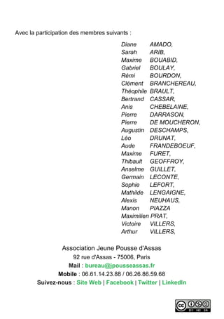 Avec la participation des membres suivants :
Diane AMADO,
Sarah ARIB,
Maxime BOUABID,
Gabriel BOULAY,
Rémi BOURDON,
Clément BRANCHEREAU,
Théophile BRAULT,
Bertrand CASSAR,
Anis CHEBELAINE,
Pierre DARRASON,
Pierre DE MOUCHERON,
Augustin DESCHAMPS,
Léo DRUNAT,
Aude FRANDEBOEUF,
Maxime FURET,
Thibault GEOFFROY,
Anselme GUILLET,
Germain LECONTE,
Sophie LEFORT,
Mathilde LENGAIGNE,
Alexis NEUHAUS,
Manon PIAZZA
Maximilien PRAT,
Victoire VILLERS,
Arthur VILLERS,
Association Jeune Pousse d'Assas
92 rue d'Assas - 75006, Paris
Mail : bureau@jpousseassas.fr
Mobile : 06.61.14.23.88 / 06.26.86.59.68
Suivez-nous : Site Web | Facebook | Twitter | LinkedIn
 