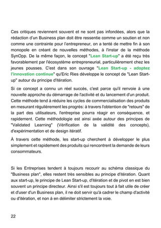 22
Ces critiques reviennent souvent et ne sont pas infondées, alors que la
rédaction d’un Business plan doit être ressentie comme un soutien et non
comme une contrainte pour l’entrepreneur, on a tenté de mettre fin à son
monopole en créant de nouvelles méthodes, à l'instar de la méthode
SynOpp. De la même façon, le concept "Lean Start-up" a été reçu très
favorablement par l'écosystème entrepreneurial, particulièrement chez les
jeunes pousses. C'est dans son ouvrage "Lean Start-up - adoptez
l'innovation continue" qu'Eric Ries développe le concept de "Lean Start-
up" autour du principe d'itération.
Si ce concept a connu un réel succès, c'est parce qu'il renvoie à une
nouvelle approche du démarrage de l'activité et du lancement d'un produit.
Cette méthode tend à réduire les cycles de commercialisation des produits
en mesurant régulièrement les progrès: à travers l'obtention de "retours" de
la part des utilisateurs, l'entreprise pourra réagir en conséquence, et
rapidement. Cette méthodologie est ainsi axée autour des principes de
"Validated Learning" (Vérification de la validité des concepts),
d'expérimentation et de design itératif.
À travers cette méthode, les start-up cherchent à développer le plus
simplement et rapidement des produits qui rencontrent la demande de leurs
consommateurs.
Si les Entreprises tendent à toujours recourir au schéma classique du
"Business plan", elles restent très sensibles au principe d'itération. Quant
aux start-up, le principe de Lean Start-up, d'itération et de pivot en est bien
souvent un principe directeur. Ainsi s'il est toujours tout à fait utile de créer
et d'user d'un Business plan, il ne doit servir qu'à cadrer le champ d'activité
ou d'itération, et non à en délimiter strictement la voie.
 