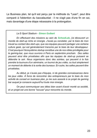 23
Le Business plan, tel qu'il est perçu par la méthode du "Lean", peut être
comparé à l'obtention du baccalauréat : il ne s'agit pas d'une fin en soi,
mais davantage d'une étape nécessaire à la prolongation.
Le E-Sport Stadium - Simon Guibert
En effectuant des missions au sein de SchoolLab, j’ai découvert un
monde de start-up riche en énergie. J’avais pu constater, par le biais de mon
travail au contact des start-ups, que ces équipes peuvent partager une certaine
culture geek, qui est généralement transmis par le biais de leur développeur.
C’est pourquoi l’écosystème startup constitue une de nos cibles privilégiée pour
le gaming-bar, que nous ouvrons à Paris en septembre prochain. Des salles
peuvent ainsi être privatisées afin que les équipes de start-up puissent se
détendre le soir. Nous organisons donc des soirées, qui peuvent à la fois
prendre la tournure d’un séminaire, un tournoi de jeu vidéo, ou tout simplement
un moment de détente à la sortie des bureaux. En outre, les salles peuvent être
privatisées.
Au début, je n’avais pas d’équipe, ni de grandes connaissances dans
les jeux vidéo. À force de rencontrer des entrepreneurs par le biais de mon
activité de conseil en business plan, je me suis associé à ce projet de gaming
bar auquel je consacre aujourd’hui toute mon énergie.
On peut communiquer ses idées bien avant d’avoir monté sa société,
et un projet est une bonne "excuse" pour rencontre du monde.
 