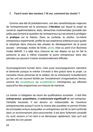 24
7. Faut-il avoir des mentors ? Si oui, comment les choisir ?
Comme cela été dit précédemment, une des caractéristiques majeures
de l’entrepreneuriat est le processus d’itération par lequel le projet se
construit: expérimentations, tests, démarches incrémentales (procédé des
petits pas) forment le quotidien de l’entrepreneur qui est amené à privilégier
la pratique sur la théorie. Dans ce contexte, le mentor, lui-même
entrepreneur expérimenté, profite de son expérience antérieure pour guider
le néophyte dans chacune des phases du développement de la jeune
pousse : amorçage, levées de fonds, pivot, mise au point d’un Business
model définitif, il a déjà vécu chacune de ces étapes ce qui en fait la
personne la plus à même d’assister le jeune entrepreneur dans des
périodes qui peuvent s’avérer émotionnellement difficiles.
Accompagnement humain donc, mais aussi accompagnement volontaire
et bénévole puisque le mentor s’investit à titre gratuit dans le projet. Le
caractère intuitu personae de la relation (ils se choisissent mutuellement)
qui les unit est souvent facilité par l’encadrement d’organisations tierces,
comme les incubateurs ou accélérateurs d’entreprises qui affichent
aujourd’hui des programmes sur-mesure de mentorat.
Le mentor a l’obligation de réunir les qualifications suivantes : il doit être
entrepreneur, propriétaire, et actionnaire significatif de son entreprise.
Véritable boussole, il est devenu un indissociable de l’aventure
entrepreneuriale puisqu’il ouvre le champ des possibles et permet d’éviter
les principales erreurs auxquelles un entrepreneur est tôt ou tard confronté
dans un environnement ultra-concurrentiel. Il est donc fortement conseillé
d’y avoir recours si l’on tient à se démarquer rapidement, bien qu’il soit
possible de s’en passer.
 
