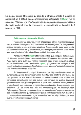 25
Le mentor pourra être choisi au sein de la structure d’aide à laquelle on
appartient, et à défaut, auprès d’organismes spécialisés (l’Afime) mis en
place par l’État par une charte nationale du mentorat entrepreneurial issue
du pacte national pour la croissance, la compétitivité et l’emploi du 6
novembre 2012.
Belle dégaine - Alexandre Martin
Réconcilier les hommes avec le shopping en offrant l’expérience la plus
simple et confortable possibles, c’est le but de Belledégaine. Ce site présente
chaque semaine à ses membres plusieurs looks assortis avec goût, qu’ils
peuvent commander en quelques clics pour essayer gratuitement chez eux et
leur permettent ainsi d’être habillés au goût du jour, sans effort.
Après avoir fait l’ESSEC et travaillé en tant que banquier d’affaires, j’ai
décidé avec un ami d’entreprendre et de laisser libre cours à toutes nos idées.
Nous avons donc quitté nos métiers respectifs pour lancer ces projets. Nous
avons notamment créé l’application Jyber, qui permet de partager d’une
manière simple et amusante des photos avec un groupe d’amis et de démarrer
une conversation privée avec eux.
Au lancement d'un projet, il vous manque toujours des compétences
sur certains aspects de votre entreprise. Il ne faut pas hésiter à aller puiser au
plus profond de son carnet d’adresse ou même au-delà pour trouver des
personnes compétentes sur ces sujets. Les porteurs de projets jouissent
généralement d’une grande sympathie et vous serez étonnés à quel point les
professionnels que vous pourrez rencontrer seront enclins à vous apporter leur
expertise. Ce fut notre cas sur les problématiques de sourcing pour
Belledégaine. Nous avons rencontré une personne issue d’un grand groupe par
des contacts externes, qui est devenue par la suite l’équivalent d’un mentor. Il
nous conseille et nous accompagne en continu dans les négociations que nous
avons avec les marques partenaires.
 