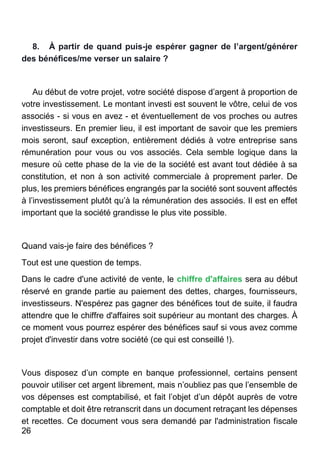 26
8. À partir de quand puis-je espérer gagner de l’argent/générer
des bénéfices/me verser un salaire ?
Au début de votre projet, votre société dispose d’argent à proportion de
votre investissement. Le montant investi est souvent le vôtre, celui de vos
associés - si vous en avez - et éventuellement de vos proches ou autres
investisseurs. En premier lieu, il est important de savoir que les premiers
mois seront, sauf exception, entièrement dédiés à votre entreprise sans
rémunération pour vous ou vos associés. Cela semble logique dans la
mesure où cette phase de la vie de la société est avant tout dédiée à sa
constitution, et non à son activité commerciale à proprement parler. De
plus, les premiers bénéfices engrangés par la société sont souvent affectés
à l’investissement plutôt qu’à la rémunération des associés. Il est en effet
important que la société grandisse le plus vite possible.
Quand vais-je faire des bénéfices ?
Tout est une question de temps.
Dans le cadre d'une activité de vente, le chiffre d'affaires sera au début
réservé en grande partie au paiement des dettes, charges, fournisseurs,
investisseurs. N'espérez pas gagner des bénéfices tout de suite, il faudra
attendre que le chiffre d'affaires soit supérieur au montant des charges. À
ce moment vous pourrez espérer des bénéfices sauf si vous avez comme
projet d'investir dans votre société (ce qui est conseillé !).
Vous disposez d’un compte en banque professionnel, certains pensent
pouvoir utiliser cet argent librement, mais n’oubliez pas que l’ensemble de
vos dépenses est comptabilisé, et fait l’objet d’un dépôt auprès de votre
comptable et doit être retranscrit dans un document retraçant les dépenses
et recettes. Ce document vous sera demandé par l'administration fiscale
 