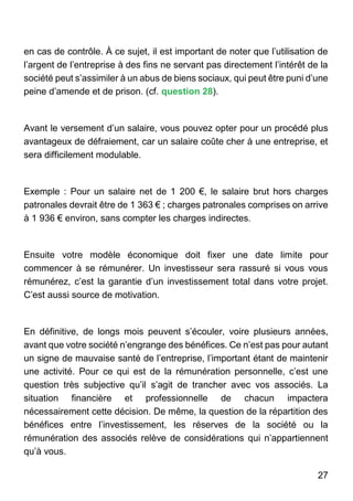 27
en cas de contrôle. À ce sujet, il est important de noter que l’utilisation de
l’argent de l’entreprise à des fins ne servant pas directement l’intérêt de la
société peut s’assimiler à un abus de biens sociaux, qui peut être puni d’une
peine d’amende et de prison. (cf. question 28).
Avant le versement d’un salaire, vous pouvez opter pour un procédé plus
avantageux de défraiement, car un salaire coûte cher à une entreprise, et
sera difficilement modulable.
Exemple : Pour un salaire net de 1 200 €, le salaire brut hors charges
patronales devrait être de 1 363 € ; charges patronales comprises on arrive
à 1 936 € environ, sans compter les charges indirectes.
Ensuite votre modèle économique doit fixer une date limite pour
commencer à se rémunérer. Un investisseur sera rassuré si vous vous
rémunérez, c’est la garantie d’un investissement total dans votre projet.
C’est aussi source de motivation.
En définitive, de longs mois peuvent s’écouler, voire plusieurs années,
avant que votre société n’engrange des bénéfices. Ce n’est pas pour autant
un signe de mauvaise santé de l’entreprise, l’important étant de maintenir
une activité. Pour ce qui est de la rémunération personnelle, c’est une
question très subjective qu’il s’agit de trancher avec vos associés. La
situation financière et professionnelle de chacun impactera
nécessairement cette décision. De même, la question de la répartition des
bénéfices entre l’investissement, les réserves de la société ou la
rémunération des associés relève de considérations qui n’appartiennent
qu’à vous.
 