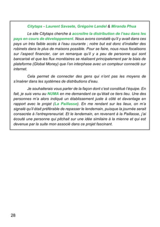 28
Citytaps - Laurent Savaete, Grégoire Landel & Miranda Phua
Le site Citytaps cherche à accroître la distribution de l’eau dans les
pays en cours de développement. Nous avons constaté qu’il y avait dans ces
pays un très faible accès à l’eau courante ; notre but est donc d’installer des
robinets dans le plus de maisons possible. Pour se faire, nous nous focalisons
sur l’aspect financier, car on remarque qu’il y a peu de personne qui sont
bancarisé et que les flux monétaires se réalisent principalement par le biais de
plateforme (Global Money) que l’on interphase avec un compteur connecté sur
internet.
Cela permet de connecter des gens qui n’ont pas les moyens de
s’insérer dans les systèmes de distributions d’eau.
Je souhaiterais vous parler de la façon dont c’est constitué l’équipe. En
fait, je suis venu au NUMA en me demandant ce qu’était ce tiers lieu. Une des
personnes m’a alors indiqué un établissement juste à côté et davantage en
rapport avec le projet (La Paillasse). En me rendant sur les lieux, on m’a
signalé qu’il était préférable de repasser le lendemain, puisque la journée serait
consacrée à l’entrepreneuriat. Et le lendemain, en revenant à la Paillasse, j’ai
écouté une personne qui pitchait sur une idée similaire à la mienne et qui est
devenue par la suite mon associé dans ce projet fascinant.
 