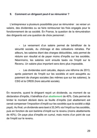 29
9. Comment un dirigeant peut-il se rémunérer ?
L'entrepreneur a plusieurs possibilités pour se rémunérer : se verser un
salaire, des dividendes ou se faire rembourser les frais engagés pour le
fonctionnement de sa société. En France, la question de la rémunération
des dirigeants est une question de choix personnel :
- Le versement d’un salaire permet de bénéficier de la
sécurité sociale, du chômage et des cotisations retraites. Par
ailleurs, les salaires étant des charges déductibles, cela permet de
réduire son résultat et de payer moins d'impôts sur les sociétés.
Néanmoins, les salaires sont ensuite taxés via l'impôt sur le
Revenu. Un salaire plus important sera donc plus imposable.
- Les dividendes sont calculés, depuis une réforme de 2013,
après paiement de l'impôt sur les sociétés et sont assujettis au
paiement de charges sociales (les mêmes que sur les salaires), la
CSG et la CRDS (hors sécurité sociale).
En revanche, quand le dirigeant reçoit un dividende, au moment de sa
déclaration d'impôts, il bénéficie d’un abattement de 40%. Cela permet de
limiter le montant déclaré dans sa feuille d’impôts (cet abattement est
censé compenser l’imposition d’impôt sur les sociétés que la société a déjà
payé). Au final, un dividende sera taxé à 33,34% via l’impôt sur les sociétés,
puis en fonction de son barème d’impôt sur le revenu (moins abattements
de 40%). On paye plus d’impôts en cumul, mais moins d’un point de vue
de l’impôt sur le revenu.
 