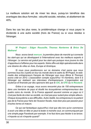 30
La meilleure solution est de mixer les deux, puisqu’on bénéficie des
avantages des deux formules : sécurité sociale, retraites, et abattement de
40%.
Dans les cas les plus rares, la problématique change si vous payez le
dividende à une autre société (hors de France) ou si vous résidez à
l'étranger.
W Project - Edgar Roussille, Thomas Nanterme & Brice De
Matharel
Nous avons lancé mercurr, la première place de marché qui connecte
les start-ups qui se développent à l'international avec les meilleurs experts à
l’étranger. Le service est gratuit pour les start-ups puisque nous jouons le rôle
d’apporteurs d’affaires pour les experts. Notre offre est déjà opérationnelle dans
une dizaine de villes en Asie, Europe et Amérique.
Si nous nous positionnons sur ce domaine c'est parce que nous
sommes tous les 3 partis en tour du monde dans le cadre du W Project, le web-
media des entrepreneurs français de l'étranger que nous (Brice & Thomas)
avons créé en 2012. L'association compte aujourd'hui 10 membres, dont 5 à
l'étranger qui réalisent ces interviews d'entrepreneurs. L'organisation est
soutenue et financée par des sponsors tels que le CIC, la CFE ou le Routard.
Grâce à ce voyage, nous avons rencontré plus de 150 entrepreneurs
dans une trentaine de pays et étudié les écosystèmes entrepreneuriaux des
quatre coins du monde. Si la France apparaît souvent comme un pays où il
n'est pas facile de créer sa société, ce n'est pas pour autant plus simple ailleurs.
Chaque écosystème a ses difficultés. Autre réalité, les entrepreneurs ne partent
pas de la France pour faire de l’évasion fiscale, mais bien plus par passion pour
d’autres terres et mœurs.
Ce qui est fantastique aujourd'hui c'est que dès lors qu'on commence
à avoir une idée en tête on peut la tester à moindre cout, en communiquant par
une simple page Facebook par exemple. Il ne faut donc pas hésiter à se lancer,
n’importe où et n’importe quand!"
 