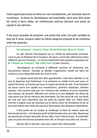 32
Votre apport peut aussi se faire sur vos compétences, par exemple dans le
numérique : la place du développeur est essentielle, ainsi pour être sûres
de l’avoir à leurs côtés, de nombreuses start-up donnent une partie du
capital à ces derniers.
Il est aussi possible de proposer une partie fixe avec une part variable au
bout de X mois, toujours selon la même exigence d’équité et de confiance
entre les associés.
Soundsgood - Josquin Farge, David Billamboz & Louis Viallet
Le site internet Soundsgood est un média de découverte musicale,
c’est un peu le Pinterest de la musique. On peut y suivre des influenceurs dans
différents genres musicaux ; on trouve notamment des playlists proposées par
le "Théâtre du Châtelet", "My Little Paris" et bien d’autres…
Soundsgood se connecte à différents services de streaming, tels
Soundcloud, Deezer, Youtube ou Spotify. L'application mobile est dans les
cartons et sera disponible dans les mois à venir.
Le capital social doit bien être appréhendé, il faut faire attention à ne
pas le disperser trop facilement. Il se présente en réalité d’une part sous un
aspect financier, et d’autre part sous un aspect de droits de vote. Il est important
de savoir ouvrir son capital aux investisseurs, premiers employés, mentors
experts; c'est comme cela que l'on s'entoure des meilleurs et qu'on maximise
ses chances de réussite. Attention par contre à ne pas dilapider ses droits de
vote parce que l'on se retrouve vite minoritaire. De mon point de vue, les droits
de vote son plus importants que les parts du capital. Bien sur l'idéal étant
d'arriver à aligner tous les associés sur la même vision de l'entreprise et de ne
pas avoir besoin des droits de vote pour faire passer des décisions importantes.
Il faut parler de son projet, le challenger et faire du réseau avec les
bonnes personnes ; il ne faut pas partir la tête baissée dans son idée. Beaucoup
de personnes ont peur de parler de leur idée, mais il faut la tester, la confronter
pour se poser les bonnes questions très vite; et lorsque vous êtes sûr, foncez.
Sachez être à l’écoute, sans pour autant être influençable.
 