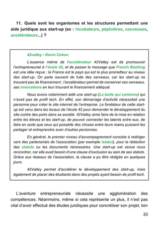 33
11. Quels sont les organismes et les structures permettant une
aide juridique aux start-up (ex : incubateurs, pépinières, couveuses,
accélérateurs...) ?
42valley - Kevin Cohen
L’essence même de l’accélérateur 42Valley est de promouvoir
l’entrepreneuriat à l’école 42, et de passer le message que French Bashing
est une idée reçue ; la France est le pays qui est le plus prometteur au niveau
des start-up. On parle souvent de fuite des cerveaux, car les start-up ne
trouvent pas de financement ; l’accélérateur permet de conserver ses cerveaux,
ses innovations en leur trouvant le financement adéquat.
Nous avons notamment aidé une start-up (La boite qui cartonne) qui
n’avait pas de profil tech. En effet, son démarrage d’activité nécessitait une
personne pour créer le site internet de l’entreprise. Le fondateur de cette start-
up est venu dans les locaux de l’école 42 pour demander le développement du
site contre des parts dans sa société. 42Valley aime faire de la mise en relation
entre les élèves et les start-up, de pouvoir connecter les talents entre eux, de
faire en sorte que ceux qui possède des choses entre leurs mains puissent les
partager et entreprendre avec d’autres personnes.
En général, le premier niveau d’accompagnement consiste à rediriger
vers des partenariats de l’association (par exemple istatut), pour la rédaction
des statuts ou les documents nécessaires. Une start-up est venue nous
rencontrer, car elle avait besoin d’une clause d’exclusion au sein de ses statuts.
Grâce aux réseaux de l’association, la clause a pu être rédigée en quelques
jours.
42Valley permet d'accélérer le développement des start-up, mais
également de placer des étudiants dans des projets ayant besoin de profil tech.
L’aventure entrepreneuriale nécessite une agglomération des
compétences. Néanmoins, même si cela représente un plus, il n’est pas
vital d’avoir effectué des études juridiques pour concrétiser son projet, loin
 