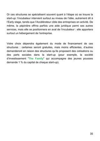 35
Or ces structures se spécialisent souvent quant à l’étape où se trouve la
start-up: l’incubateur intervient surtout au niveau de l’idée, autrement dit à
l’Early stage, tandis que l’Accélérateur cible des entreprises en activité. De
même, la pépinière offrira parfois une aide juridique parmi ses autres
services, mais elle se positionnera en aval de l’incubateur : elle apportera
surtout un hébergement de l’entreprise.
Votre choix dépendra également du mode de financement de ces
structures : certaines seront gratuites, mais moins efficientes, d’autres
demanderont en raison des structures qu’ils proposent des cotisations ou
des parts sociales dans la start-up (pour exemple, la société
d’investissement "The Family" qui accompagne des jeunes pousses
demande 1 % du capital de chaque start-up).
 