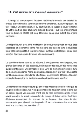 36
12. C’est comment la vie d’une start-up/entreprise ?
L’image de la start-up est faussée, notamment à cause des articles de
presse et des films qui vendent une bonne ambiance, autour de pizzas, de
fast-foods, d’une collocation, et au bout d’un an, le succès à savoir le rachat
de votre start-up pour plusieurs millions d’euros. Tous les entrepreneurs
vous le diront, la réalité est bien différente, sans pour autant être moins
excitante.
L’entrepreneuriat c’est être multitâche, au début d’un projet, si vous êtes
spécialisé en économie, votre rôle ne sera pas que de faire le Business
plan, et la comptabilité. Il faut savoir jouer sur tous les tableaux, ce qui peut
paraître étonnant, mais demeure très enrichissant.
Le quotidien d’une start-up se résume à des journées plus longues, une
grande confiance en ses associés, des hauts et des bas, et des week-ends
qui peuvent sauter. Une entreprise, c’est 90% de moments difficiles et 10%
de moments excitants. Alors, pourquoi entreprendre ? Car les 10% positifs
sont beaucoup plus stimulants, et effacent les moments difficiles. Attention
cependant au mythe du la start-up où l’on travaille sans s'arrêter.
L’ensemble des entrepreneurs qui ont réussi met en garde sur le risque de
coupure du lien social. Ce n’est pas simple de travailler corps et âme sur
un projet, quand vos proches n’ont pas la fibre entrepreneuriale. Il faut
savoir prendre du recul, s’accorder du temps et lâcher prise. Certaines
décisions demandent de prendre de la hauteur, être sous tension
permanente peut devenir contre-productif. Accordez-vous des moments
avec vos proches, des journées off.
 