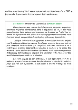 37
Au final, une start-up tend assez rapidement vers le rythme d’une PME le
jour où elle à un modèle économique et des investisseurs.
Les Vinitiés - Henri De La Gueronnière & Damien Basalo
Notre start-up a pour concept de s’adresser aux personnes n’ayant pas
forcément de grande connaissance dans la dégustation de vin, et dont nous
souhaitons leur faire partager notre passion sur la notion de "trivin" (sur un
thème, nous proposons trois vins et leurs accompagnements culinaires). Nous
livrons le vin soit aux domiciles de particuliers, soit auprès des sociétés.
Quelque chose qu’il faut apprendre à développer dans ses projets,
c’est la patience. À tous les niveaux, les choses prennent du temps, tout est
plus compliqué vis-à-vis de ce que l’on pense. Il faut des deadlines et de la
célérité pour avancer. Cependant une deadline a tendance à ne jamais être
respecté, ce qui soulève de nouvelles contraintes. Nous sommes dépendants
de beaucoup d’éléments dans un projet, et si un maillon cède, il faut savoir être
réactif et patient pour améliorer la situation.
En outre, auprès de son entourage, il faut également avoir de la
patience. Nos proches ont tendance à vouloir observer un résultat immédiat du
projet que l’on leur a présenté ; il faut réussir à prendre le temps de leurs
expliquer.
 