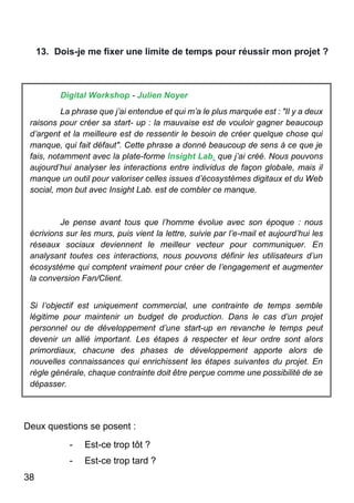 38
13. Dois-je me fixer une limite de temps pour réussir mon projet ?
Digital Workshop - Julien Noyer
La phrase que j’ai entendue et qui m’a le plus marquée est : "Il y a deux
raisons pour créer sa start- up : la mauvaise est de vouloir gagner beaucoup
d’argent et la meilleure est de ressentir le besoin de créer quelque chose qui
manque, qui fait défaut". Cette phrase a donné beaucoup de sens à ce que je
fais, notamment avec la plate-forme Insight Lab. que j’ai créé. Nous pouvons
aujourd’hui analyser les interactions entre individus de façon globale, mais il
manque un outil pour valoriser celles issues d’écosystèmes digitaux et du Web
social, mon but avec Insight Lab. est de combler ce manque.
Je pense avant tous que l’homme évolue avec son époque : nous
écrivions sur les murs, puis vient la lettre, suivie par l’e-mail et aujourd’hui les
réseaux sociaux deviennent le meilleur vecteur pour communiquer. En
analysant toutes ces interactions, nous pouvons définir les utilisateurs d’un
écosystème qui comptent vraiment pour créer de l’engagement et augmenter
la conversion Fan/Client.
Si l’objectif est uniquement commercial, une contrainte de temps semble
légitime pour maintenir un budget de production. Dans le cas d’un projet
personnel ou de développement d’une start-up en revanche le temps peut
devenir un allié important. Les étapes à respecter et leur ordre sont alors
primordiaux, chacune des phases de développement apporte alors de
nouvelles connaissances qui enrichissent les étapes suivantes du projet. En
règle générale, chaque contrainte doit être perçue comme une possibilité de se
dépasser.
Deux questions se posent :
- Est-ce trop tôt ?
- Est-ce trop tard ?
 