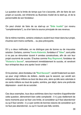 39
La question de la limite de temps que l’on s’accorde, afin de faire de son
projet un succès, est inhérente au Business model de la start-up, et de la
personnalité de son fondateur.
On peut choisir de faire de sa start-up un "Side hustle" (un revenu
"complémentaire"), ou d’en faire la source principale de ses revenus.
De la même manière, certains créateurs veulent tout miser dans leur projet,
d’autres sont moins confiants… ou plus prévoyants.
S’il y a deux méthodes, on ne distingue pas de bonne ou de mauvaise
solution. Certains, comme Travis Kalanick, fondateur d’ "Uber", sont prêts
à ne pas se rémunérer durant 4 années consécutives, afin de voir leur
projet couronné de succès. D’autres comme Roy Raymond, fondateur de
"Victoria’s Secret", rencontreront immédiatement le succès, et vendront
leur entreprise deux ans après l’avoir créée !
Or le premier, alors fondateur de "Red Swoosh", vendit finalement sa start-
up pour vingt millions de dollars…tandis que le second, qui vendit son
entreprise deux millions au bout de deux ans, alors qu’elle sera valorisée à
six cents millions au bout de quatre, sombra, par dépit, dans une profonde
dépression - avant de se suicider.
Ces deux exemples, tous deux extrêmes dans leur manière d’appréhender
cette question, démontrent bien cette complexité : il n’y pas réellement de
bons moments pour se fixer une limite, et considérer qu’il faut abandonner
ou qu‘il faut vendre - il y a par contre de bonnes raisons de considérer qu’il
ne faut pas abandonner, ou qu’il n’aurait pas fallu vendre.
 